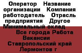 Оператор › Название организации ­ Компания-работодатель › Отрасль предприятия ­ Другое › Минимальный оклад ­ 25 000 - Все города Работа » Вакансии   . Ставропольский край,Лермонтов г.